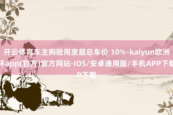 开云体育车主购险用度超总车价 10%-kaiyun欧洲杯app(官方)官方网站·IOS/安卓通用版/手机APP下载