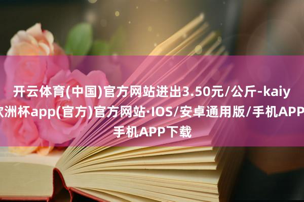 开云体育(中国)官方网站进出3.50元/公斤-kaiyun欧洲杯app(官方)官方网站·IOS/安卓通用版/手机APP下载