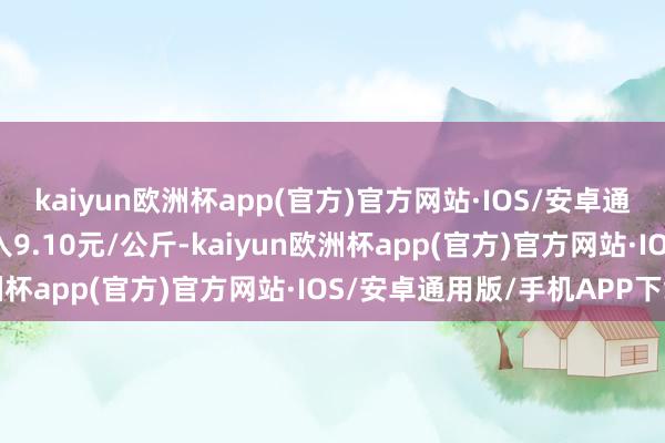 kaiyun欧洲杯app(官方)官方网站·IOS/安卓通用版/手机APP下载出入9.10元/公斤-kaiyun欧洲杯app(官方)官方网站·IOS/安卓通用版/手机APP下载