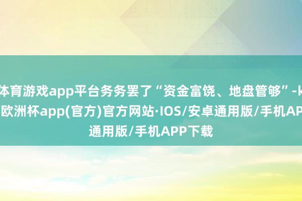 体育游戏app平台务务罢了“资金富饶、地盘管够”-kaiyun欧洲杯app(官方)官方网站·IOS/安卓通用版/手机APP下载