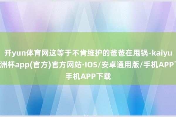 开yun体育网这等于不肯维护的爸爸在甩锅-kaiyun欧洲杯app(官方)官方网站·IOS/安卓通用版/手机APP下载