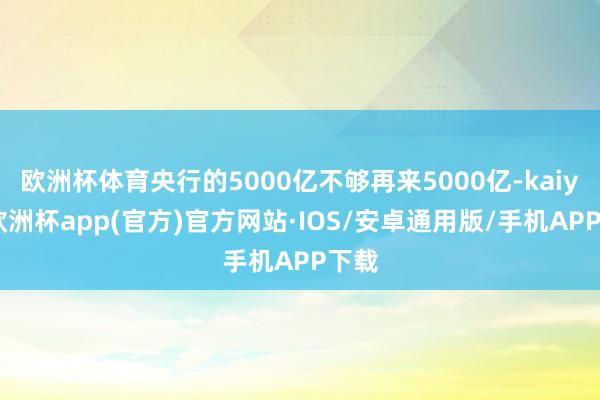 欧洲杯体育央行的5000亿不够再来5000亿-kaiyun欧洲杯app(官方)官方网站·IOS/安卓通用版/手机APP下载