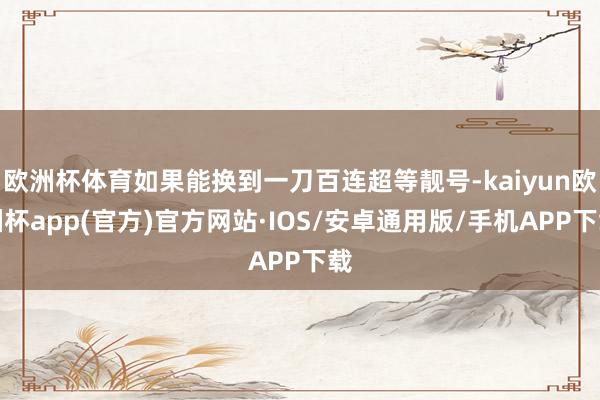 欧洲杯体育如果能换到一刀百连超等靓号-kaiyun欧洲杯app(官方)官方网站·IOS/安卓通用版/手机APP下载