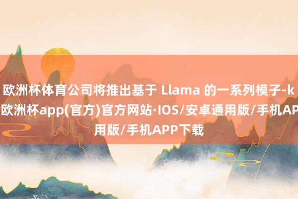 欧洲杯体育公司将推出基于 Llama 的一系列模子-kaiyun欧洲杯app(官方)官方网站·IOS/安卓通用版/手机APP下载