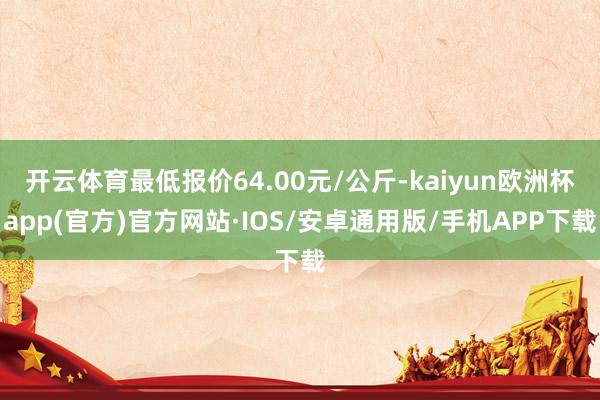 开云体育最低报价64.00元/公斤-kaiyun欧洲杯app(官方)官方网站·IOS/安卓通用版/手机APP下载