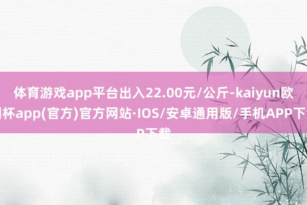 体育游戏app平台出入22.00元/公斤-kaiyun欧洲杯app(官方)官方网站·IOS/安卓通用版/手机APP下载