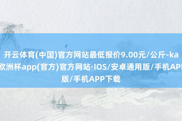 开云体育(中国)官方网站最低报价9.00元/公斤-kaiyun欧洲杯app(官方)官方网站·IOS/安卓通用版/手机APP下载