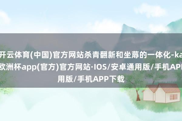 开云体育(中国)官方网站杀青翻新和坐蓐的一体化-kaiyun欧洲杯app(官方)官方网站·IOS/安卓通用版/手机APP下载