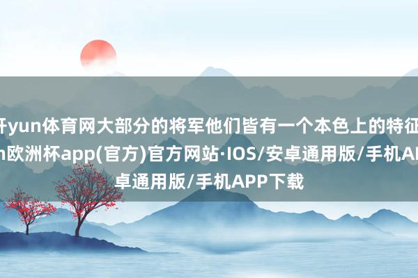 开yun体育网大部分的将军他们皆有一个本色上的特征-kaiyun欧洲杯app(官方)官方网站·IOS/安卓通用版/手机APP下载