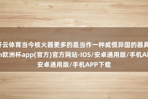 开云体育当今核火器更多的是当作一种威慑异国的器具-kaiyun欧洲杯app(官方)官方网站·IOS/安卓通用版/手机APP下载