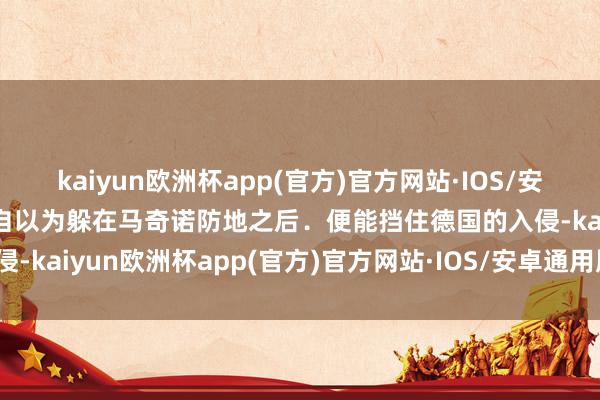 kaiyun欧洲杯app(官方)官方网站·IOS/安卓通用版/手机APP下载自以为躲在马奇诺防地之后．便能挡住德国的入侵-kaiyun欧洲杯app(官方)官方网站·IOS/安卓通用版/手机APP下载