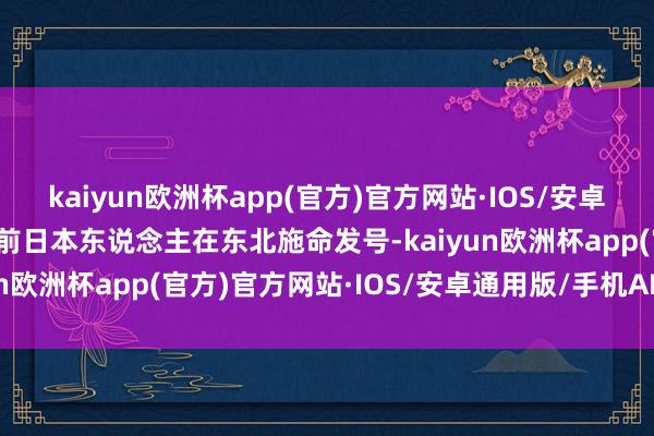 kaiyun欧洲杯app(官方)官方网站·IOS/安卓通用版/手机APP下载面前日本东说念主在东北施命发号-kaiyun欧洲杯app(官方)官方网站·IOS/安卓通用版/手机APP下载