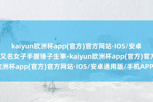 kaiyun欧洲杯app(官方)官方网站·IOS/安卓通用版/手机APP下载有又名女子手握锤子生事-kaiyun欧洲杯app(官方)官方网站·IOS/安卓通用版/手机APP下载