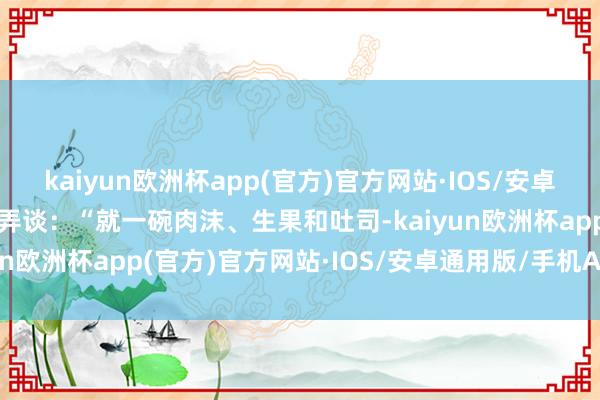 kaiyun欧洲杯app(官方)官方网站·IOS/安卓通用版/手机APP下载戏弄谈：“就一碗肉沫、生果和吐司-kaiyun欧洲杯app(官方)官方网站·IOS/安卓通用版/手机APP下载