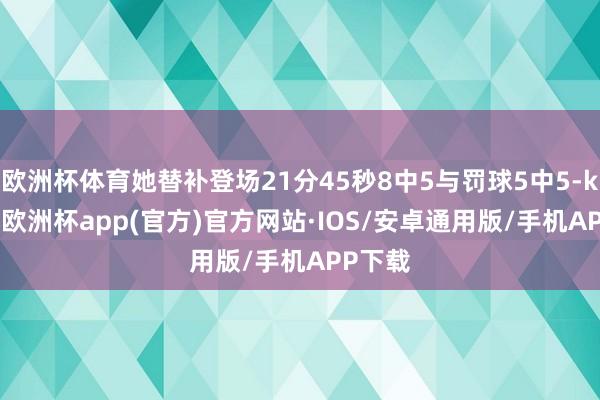 欧洲杯体育她替补登场21分45秒8中5与罚球5中5-kaiyun欧洲杯app(官方)官方网站·IOS/安卓通用版/手机APP下载