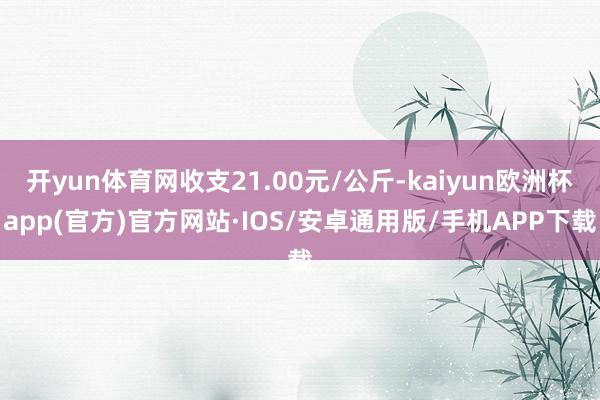 开yun体育网收支21.00元/公斤-kaiyun欧洲杯app(官方)官方网站·IOS/安卓通用版/手机APP下载