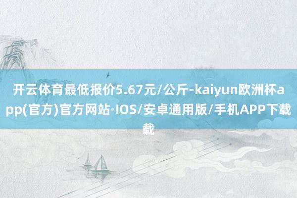 开云体育最低报价5.67元/公斤-kaiyun欧洲杯app(官方)官方网站·IOS/安卓通用版/手机APP下载