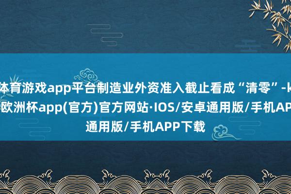 体育游戏app平台制造业外资准入截止看成“清零”-kaiyun欧洲杯app(官方)官方网站·IOS/安卓通用版/手机APP下载