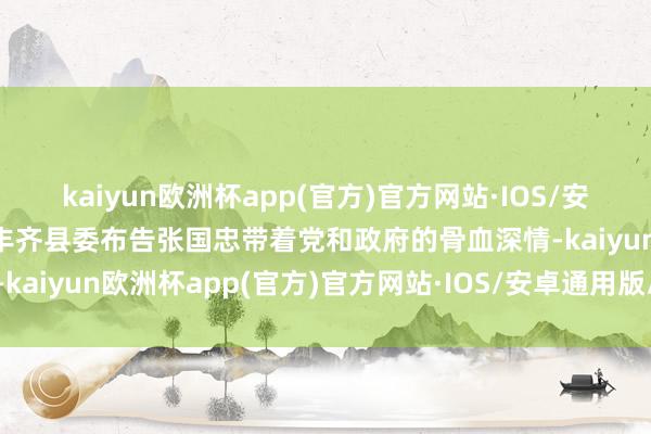 kaiyun欧洲杯app(官方)官方网站·IOS/安卓通用版/手机APP下载丰齐县委布告张国忠带着党和政府的骨血深情-kaiyun欧洲杯app(官方)官方网站·IOS/安卓通用版/手机APP下载