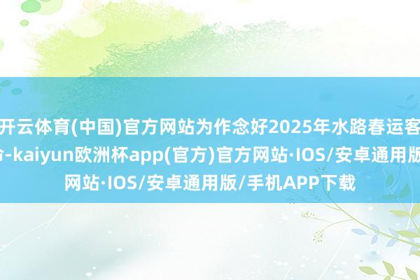 开云体育(中国)官方网站为作念好2025年水路春运客运处事保险使命-kaiyun欧洲杯app(官方)官方网站·IOS/安卓通用版/手机APP下载