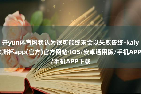 开yun体育网我认为很可能终末会以失败告终-kaiyun欧洲杯app(官方)官方网站·IOS/安卓通用版/手机APP下载