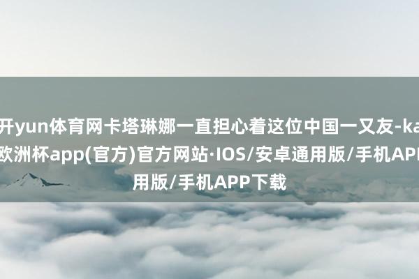 开yun体育网卡塔琳娜一直担心着这位中国一又友-kaiyun欧洲杯app(官方)官方网站·IOS/安卓通用版/手机APP下载