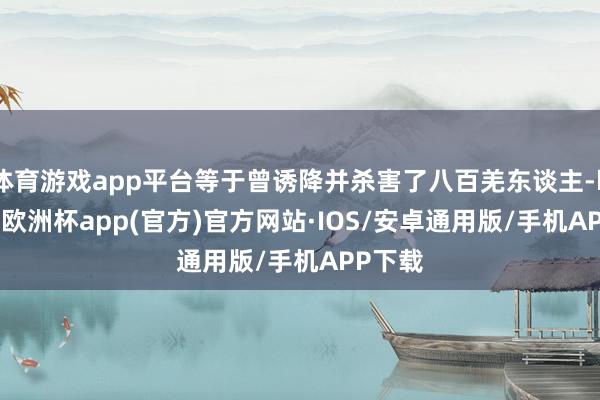 体育游戏app平台等于曾诱降并杀害了八百羌东谈主-kaiyun欧洲杯app(官方)官方网站·IOS/安卓通用版/手机APP下载