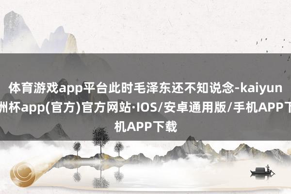 体育游戏app平台此时毛泽东还不知说念-kaiyun欧洲杯app(官方)官方网站·IOS/安卓通用版/手机APP下载