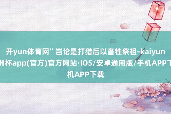 开yun体育网”岂论是打猎后以畜牲祭祖-kaiyun欧洲杯app(官方)官方网站·IOS/安卓通用版/手机APP下载