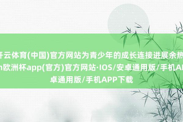 开云体育(中国)官方网站为青少年的成长连接进展余热-kaiyun欧洲杯app(官方)官方网站·IOS/安卓通用版/手机APP下载