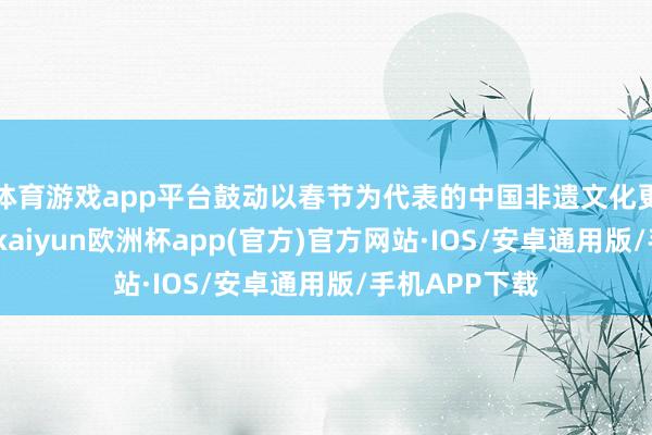 体育游戏app平台鼓动以春节为代表的中国非遗文化更好传承发展-kaiyun欧洲杯app(官方)官方网站·IOS/安卓通用版/手机APP下载