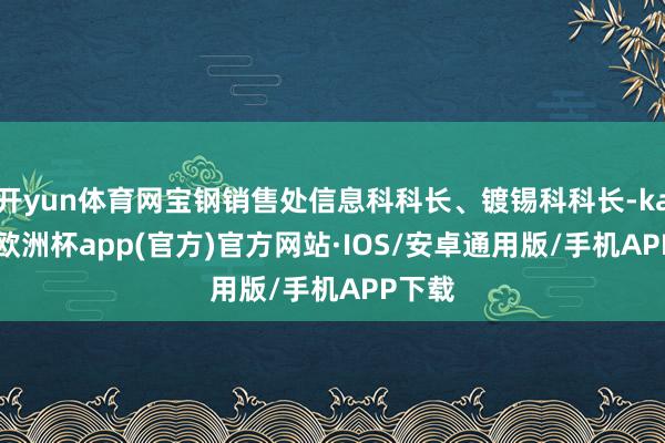 开yun体育网宝钢销售处信息科科长、镀锡科科长-kaiyun欧洲杯app(官方)官方网站·IOS/安卓通用版/手机APP下载