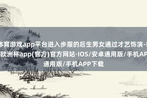 体育游戏app平台进入步履的后生男女通过才艺饰演-kaiyun欧洲杯app(官方)官方网站·IOS/安卓通用版/手机APP下载