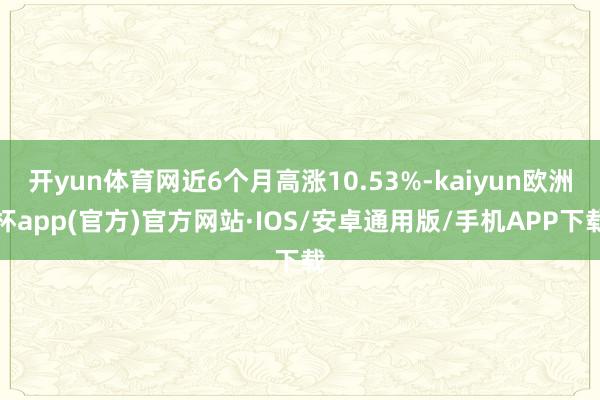 开yun体育网近6个月高涨10.53%-kaiyun欧洲杯app(官方)官方网站·IOS/安卓通用版/手机APP下载