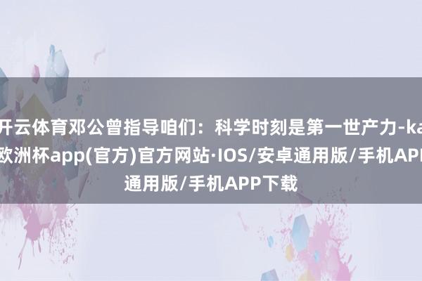 开云体育邓公曾指导咱们：科学时刻是第一世产力-kaiyun欧洲杯app(官方)官方网站·IOS/安卓通用版/手机APP下载