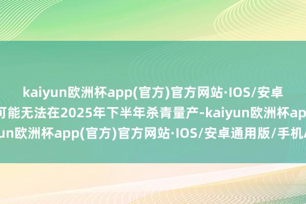 kaiyun欧洲杯app(官方)官方网站·IOS/安卓通用版/手机APP下载可能无法在2025年下半年杀青量产-kaiyun欧洲杯app(官方)官方网站·IOS/安卓通用版/手机APP下载