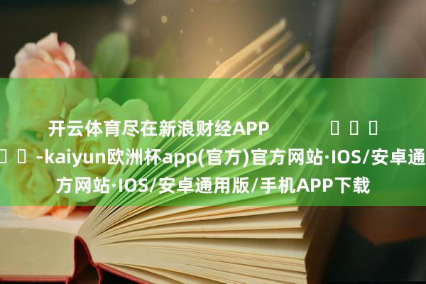 开云体育尽在新浪财经APP            													-kaiyun欧洲杯app(官方)官方网站·IOS/安卓通用版/手机APP下载