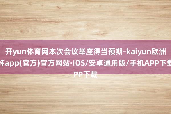 开yun体育网本次会议举座得当预期-kaiyun欧洲杯app(官方)官方网站·IOS/安卓通用版/手机APP下载