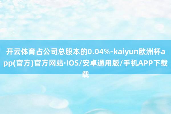 开云体育占公司总股本的0.04%-kaiyun欧洲杯app(官方)官方网站·IOS/安卓通用版/手机APP下载