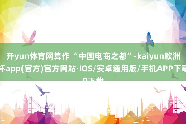 开yun体育网算作 “中国电商之都”-kaiyun欧洲杯app(官方)官方网站·IOS/安卓通用版/手机APP下载