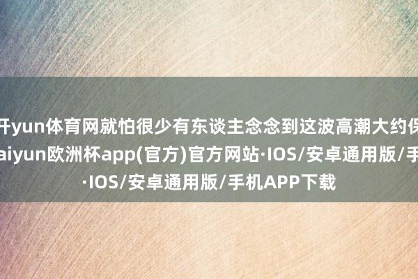 开yun体育网就怕很少有东谈主念念到这波高潮大约保管这样久-kaiyun欧洲杯app(官方)官方网站·IOS/安卓通用版/手机APP下载