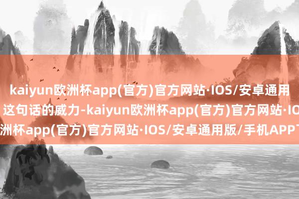 kaiyun欧洲杯app(官方)官方网站·IOS/安卓通用版/手机APP下载        这句话的威力-kaiyun欧洲杯app(官方)官方网站·IOS/安卓通用版/手机APP下载