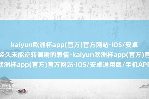 kaiyun欧洲杯app(官方)官方网站·IOS/安卓通用版/手机APP下载却经久未能逆转调谢的表情-kaiyun欧洲杯app(官方)官方网站·IOS/安卓通用版/手机APP下载