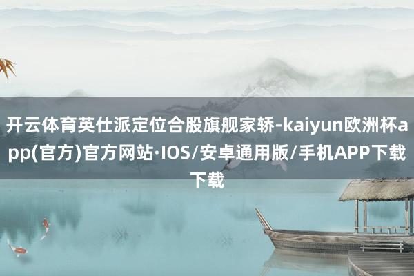 开云体育英仕派定位合股旗舰家轿-kaiyun欧洲杯app(官方)官方网站·IOS/安卓通用版/手机APP下载