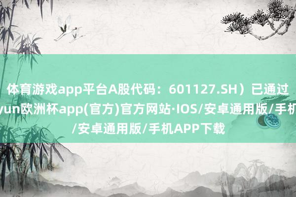 体育游戏app平台A股代码：601127.SH）已通过聆讯-kaiyun欧洲杯app(官方)官方网站·IOS/安卓通用版/手机APP下载