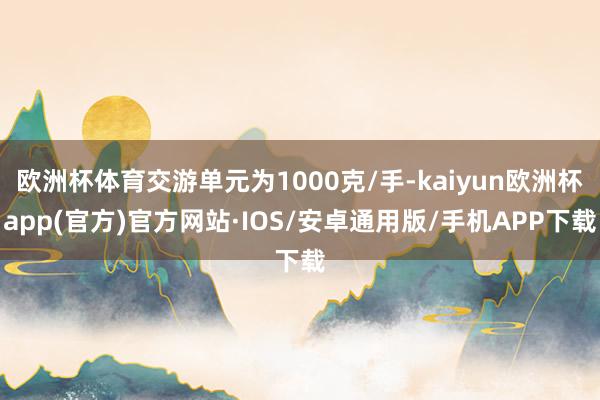 欧洲杯体育交游单元为1000克/手-kaiyun欧洲杯app(官方)官方网站·IOS/安卓通用版/手机APP下载