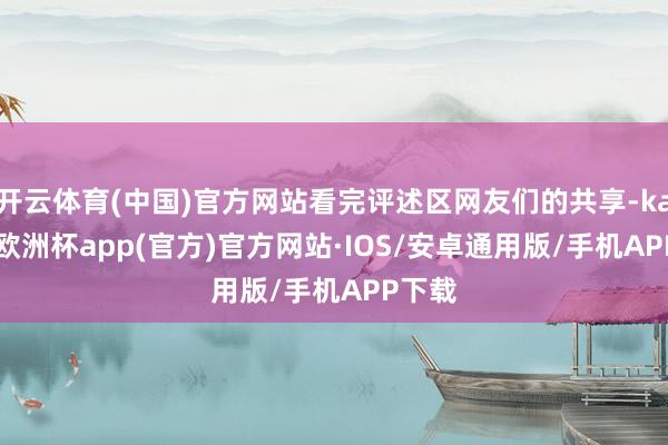 开云体育(中国)官方网站看完评述区网友们的共享-kaiyun欧洲杯app(官方)官方网站·IOS/安卓通用版/手机APP下载