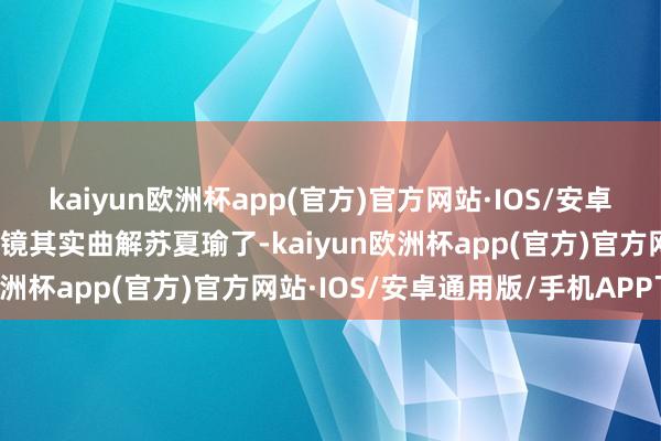 kaiyun欧洲杯app(官方)官方网站·IOS/安卓通用版/手机APP下载阎镜其实曲解苏夏瑜了-kaiyun欧洲杯app(官方)官方网站·IOS/安卓通用版/手机APP下载