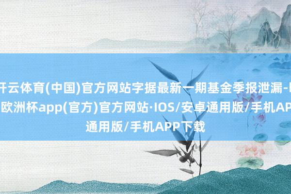 开云体育(中国)官方网站字据最新一期基金季报泄漏-kaiyun欧洲杯app(官方)官方网站·IOS/安卓通用版/手机APP下载