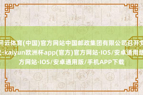 开云体育(中国)官方网站中国邮政集团有限公司召开党组（扩大）会议-kaiyun欧洲杯app(官方)官方网站·IOS/安卓通用版/手机APP下载